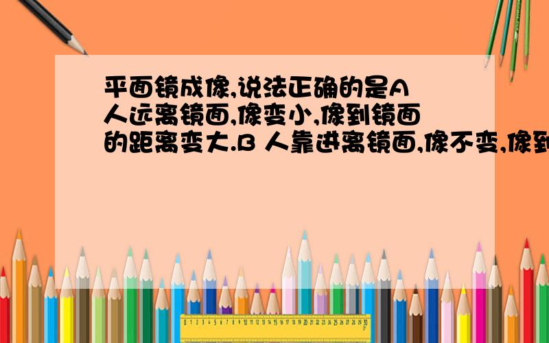 平面镜成像,说法正确的是A 人远离镜面,像变小,像到镜面的距离变大.B 人靠进离镜面,像不变,像到镜面的距离变小C 人远离镜面,像变大,像到镜面的距离变大D 人靠进离镜面,像变大像到镜面的