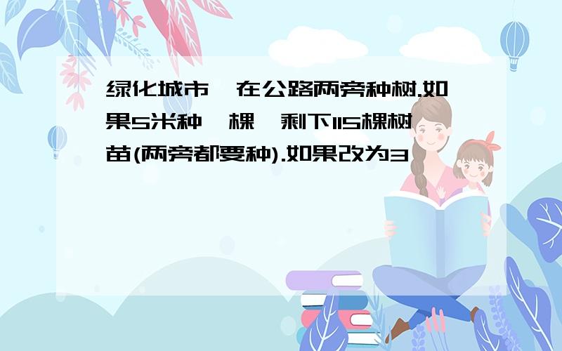 绿化城市,在公路两旁种树.如果5米种一棵,剩下115棵树苗(两旁都要种).如果改为3