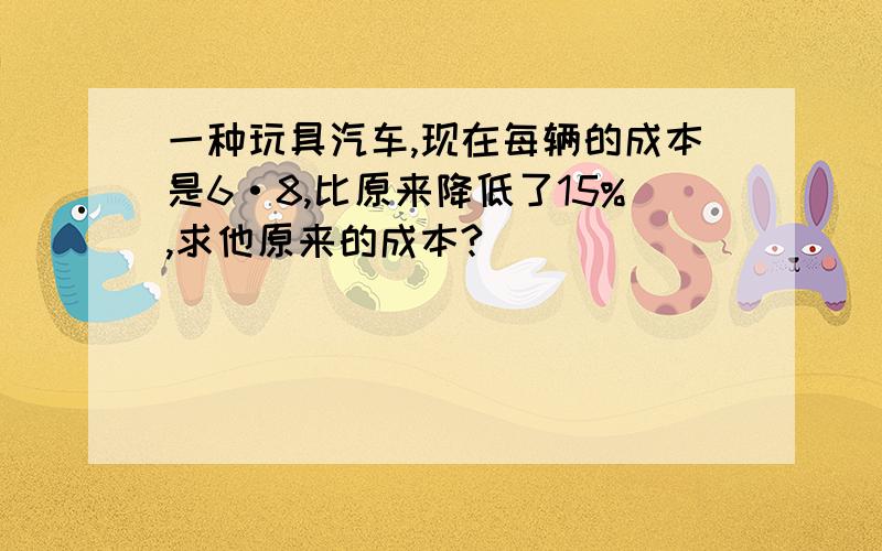 一种玩具汽车,现在每辆的成本是6·8,比原来降低了15%,求他原来的成本?