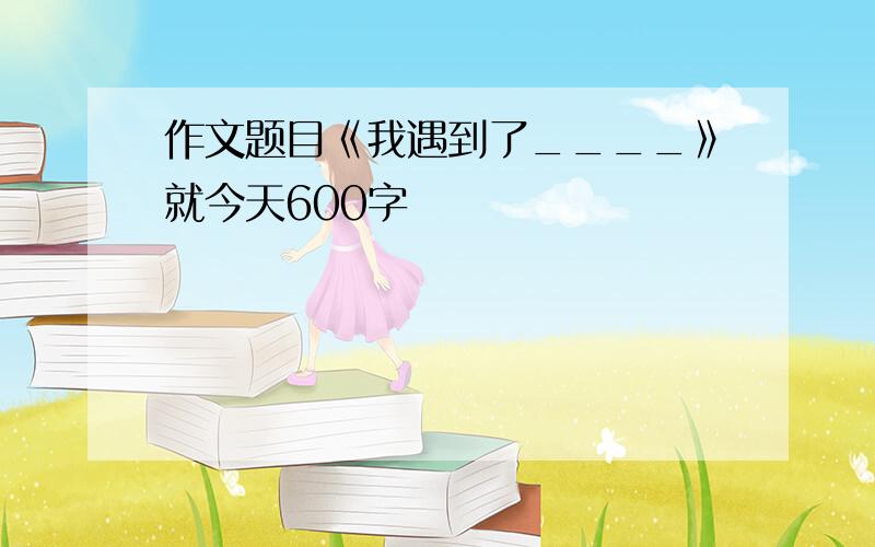 作文题目《我遇到了____》就今天600字