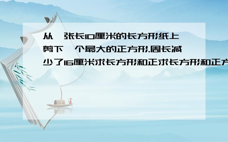 从一张长10厘米的长方形纸上剪下一个最大的正方形.周长减少了16厘米求长方形和正求长方形和正方形的面积