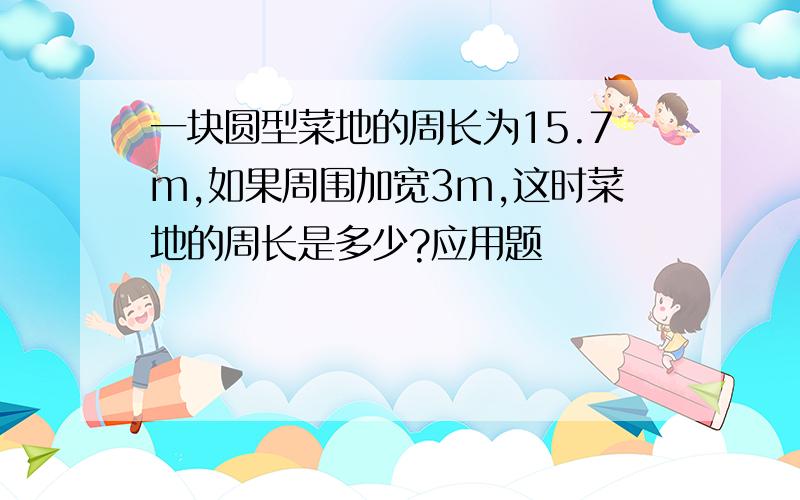 一块圆型菜地的周长为15.7m,如果周围加宽3m,这时菜地的周长是多少?应用题