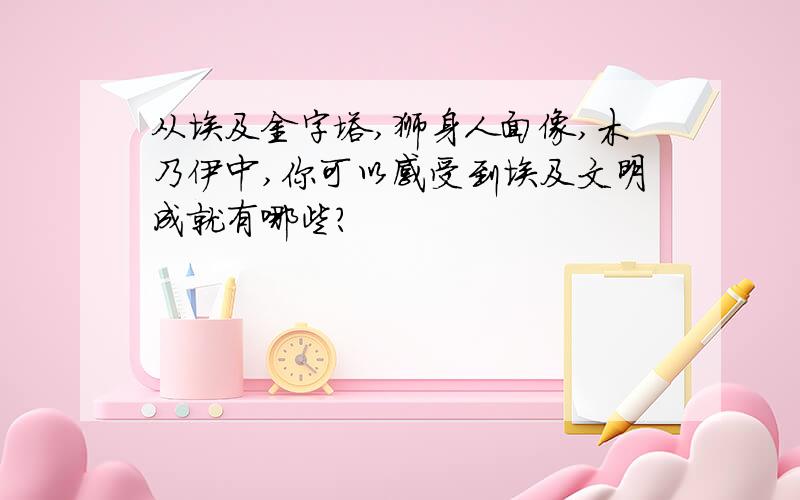 从埃及金字塔,狮身人面像,木乃伊中,你可以感受到埃及文明成就有哪些?