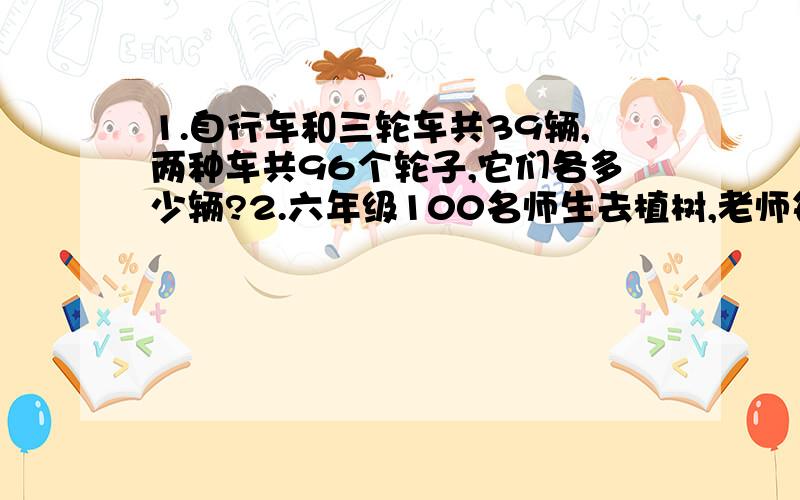 1.自行车和三轮车共39辆,两种车共96个轮子,它们各多少辆?2.六年级100名师生去植树,老师每人载三棵,学生每2人载1课,共载了100课树,学生和老师各载多少课?3.有钢笔和铅笔共28盒,共计300支,钢笔