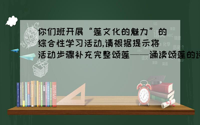 你们班开展“莲文化的魅力”的综合性学习活动,请根据提示将活动步骤补充完整颂莲——诵读颂莲的诗文.赏莲——赏析交流莲在中国文化中的形象和象征意义.