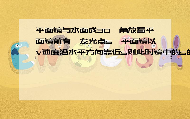 平面镜与水面成30°角放置平面镜前有一发光点s,平面镜以V速度沿水平方向靠近s则此时镜中的s的像的运动情运动情况，是2v还是v还是1/2v