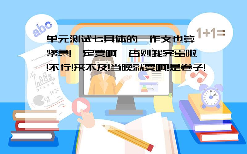 单元测试七具体的,作文也算,紧急!一定要啊,否则我完蛋啦!不行!来不及!当晚就要啊!是卷子!