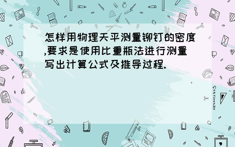 怎样用物理天平测量铆钉的密度,要求是使用比重瓶法进行测量写出计算公式及推导过程.