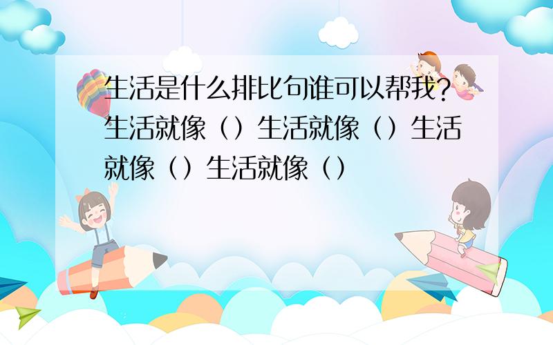 生活是什么排比句谁可以帮我?生活就像（）生活就像（）生活就像（）生活就像（）