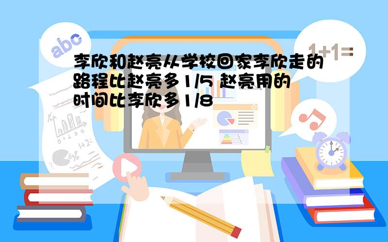 李欣和赵亮从学校回家李欣走的路程比赵亮多1/5 赵亮用的时间比李欣多1/8