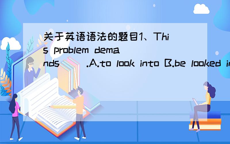 关于英语语法的题目1、This problem demands __.A.to look into B.be looked into2、Some people's greatest pleasure is __.A.to fish B.fishing3、I don't mind the children palying in the park,but I won't have them __my flowers.A.to pluck B.pluck