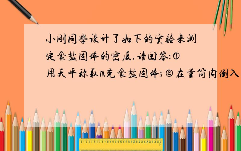 小刚同学设计了如下的实验来测定食盐固体的密度,请回答：①用天平称取m克食盐固体；②在量筒内倒入一定量的谁,读出水的体积为V1；③把m克食盐固体倒入量筒中,读出溶解后溶液的体积V2