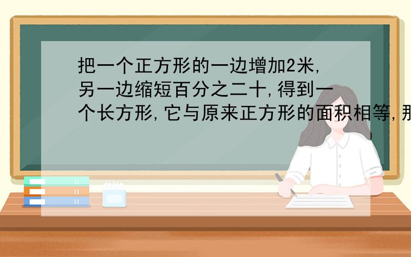 把一个正方形的一边增加2米,另一边缩短百分之二十,得到一个长方形,它与原来正方形的面积相等,那么这个