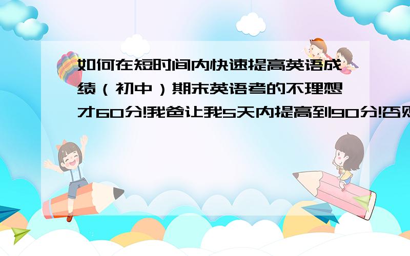 如何在短时间内快速提高英语成绩（初中）期末英语考的不理想才60分!我爸让我5天内提高到90分!否则暑假不能玩,求大师帮助.