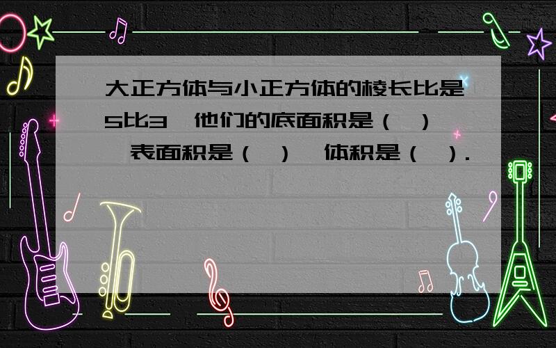 大正方体与小正方体的棱长比是5比3,他们的底面积是（ ）,表面积是（ ）,体积是（ ）.