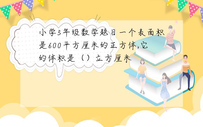 小学5年级数学题目一个表面积是600平方厘米的正方体,它的体积是（）立方厘米