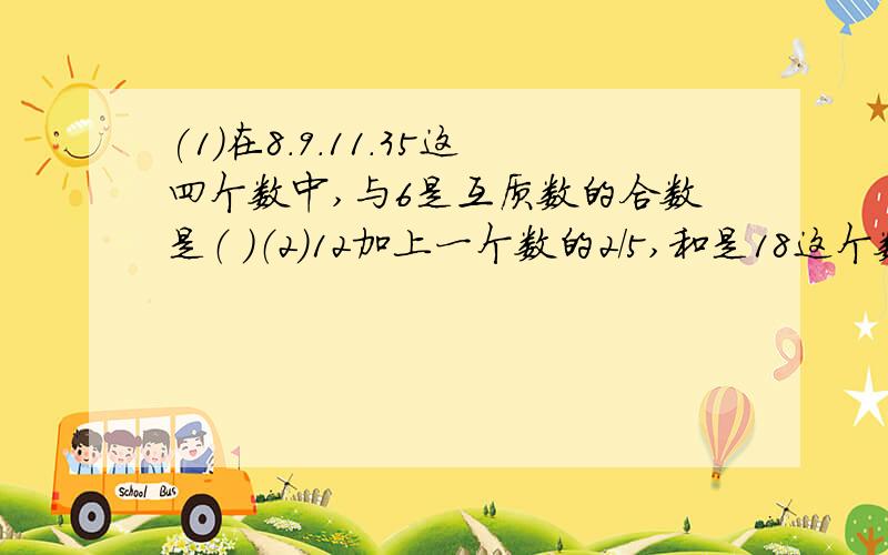 (1）在8.9.11.35这四个数中,与6是互质数的合数是（ ）（2）12加上一个数的2/5,和是18这个数是多少?（列方程）（3）一个面粉厂用4000千克小麦磨出面粉34000千克.求小麦的处分率.（4）一项任务,