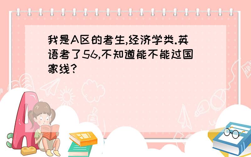 我是A区的考生,经济学类.英语考了56,不知道能不能过国家线?