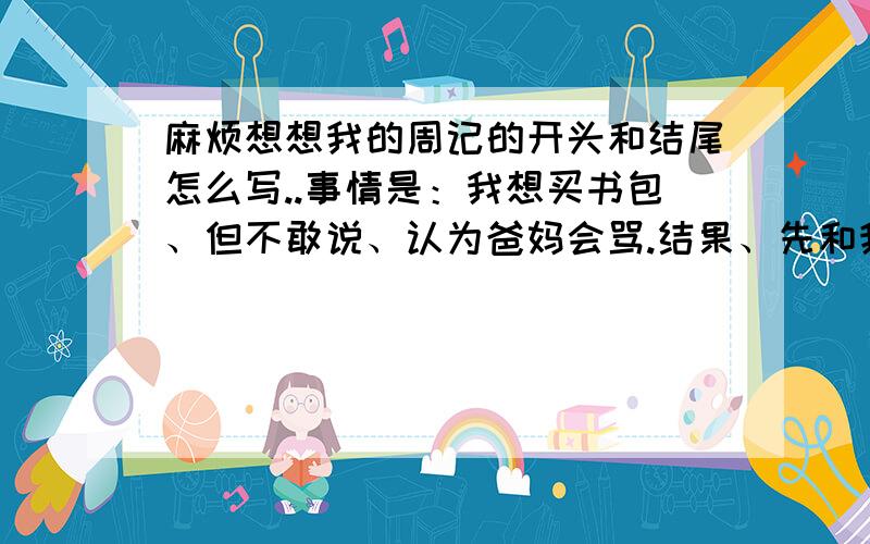 麻烦想想我的周记的开头和结尾怎么写..事情是：我想买书包、但不敢说、认为爸妈会骂.结果、先和我妈说、我妈居然回答我说、嗯、当然没问题、你不说我都想给你买个新的.那就放假去萧