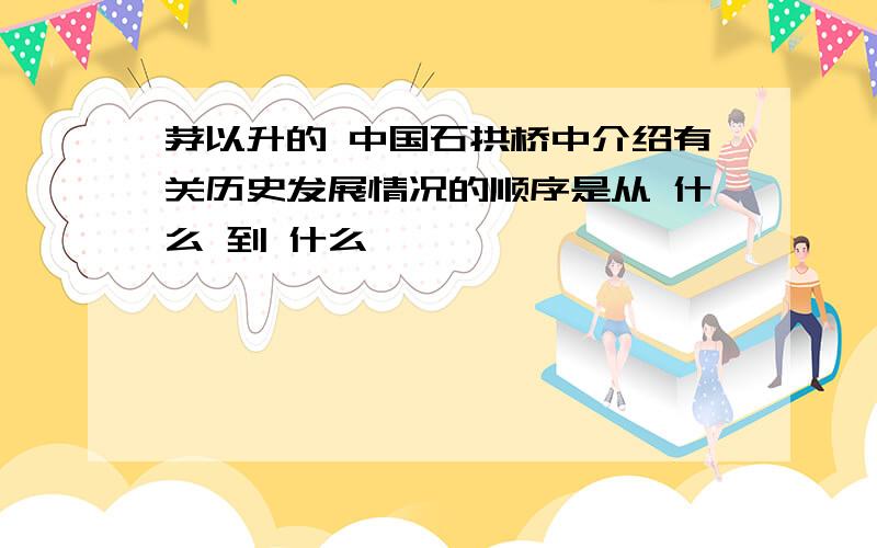 茅以升的 中国石拱桥中介绍有关历史发展情况的顺序是从 什么 到 什么