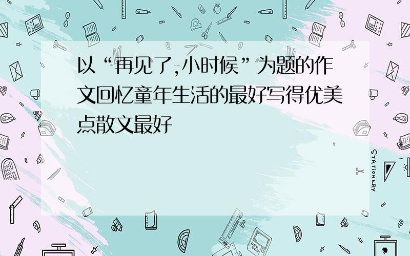 以“再见了,小时候”为题的作文回忆童年生活的最好写得优美点散文最好