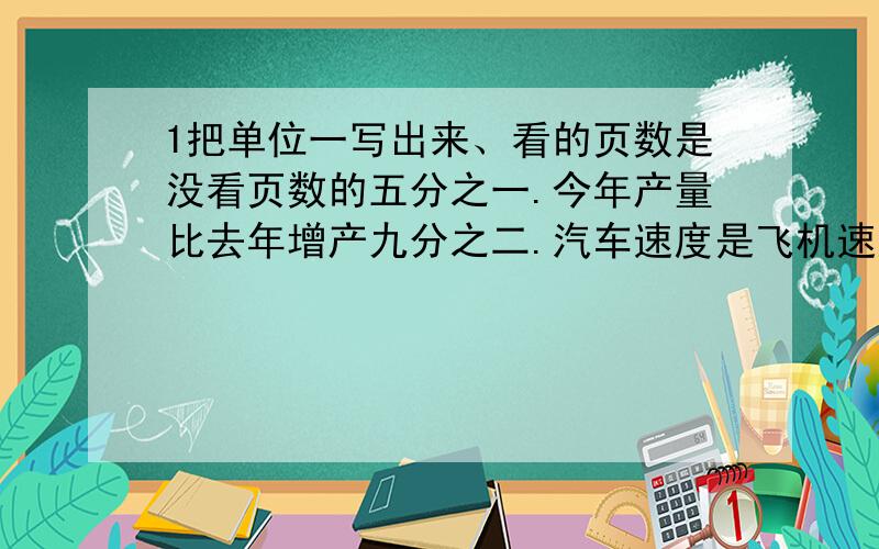 1把单位一写出来、看的页数是没看页数的五分之一.今年产量比去年增产九分之二.汽车速度是飞机速度的五分之一.实际超过原计划的三分之二.2.一本书155页,看了五分之二,还剩多少页?土木中