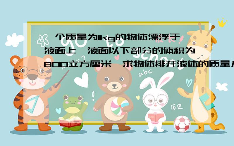 一个质量为1kg的物体漂浮于液面上,液面以下部分的体积为800立方厘米,求物体排开液体的质量及密度