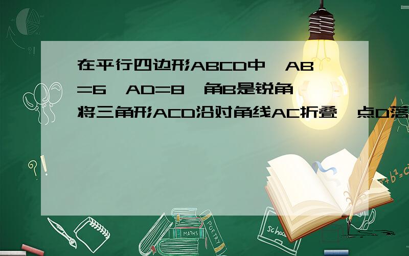 在平行四边形ABCD中,AB=6,AD=8,角B是锐角,将三角形ACD沿对角线AC折叠,点D落在三角形ABC所在平面内的点E处,如果AE过BC的中点,则平行四边形ABCD的面积为_______________.(要说出为什么这么做)