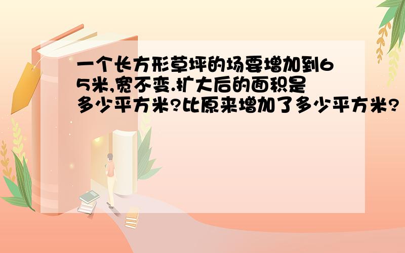 一个长方形草坪的场要增加到65米,宽不变.扩大后的面积是多少平方米?比原来增加了多少平方米?