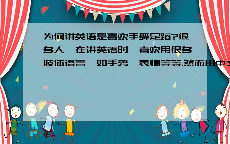 为何讲英语是喜欢手舞足蹈?很多人,在讲英语时,喜欢用很多肢体语言,如手势、表情等等.然而用中文讲同样的内容时,这种肢体语言都不见了,只是平静的讲.为何?往往同一个人，用英文和中文