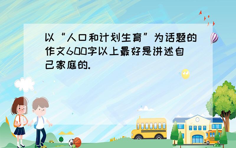 以“人口和计划生育”为话题的作文600字以上最好是讲述自己家庭的.