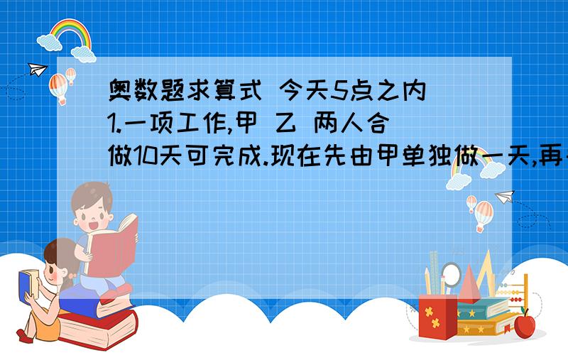 奥数题求算式 今天5点之内 1.一项工作,甲 乙 两人合做10天可完成.现在先由甲单独做一天,再由乙接着做3天,这是共完成了总工程的6分之1.这项工作如果由乙单独完成,要几天?2.图书角共有192本