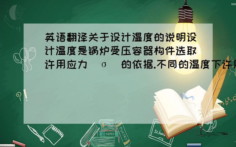 英语翻译关于设计温度的说明设计温度是锅炉受压容器构件选取许用应力[σ]的依据.不同的温度下许用应力都不同,可见2001版中国船级社第三分册,六章（3-56页）6.1.9条.电汽热水柜的进/出水温