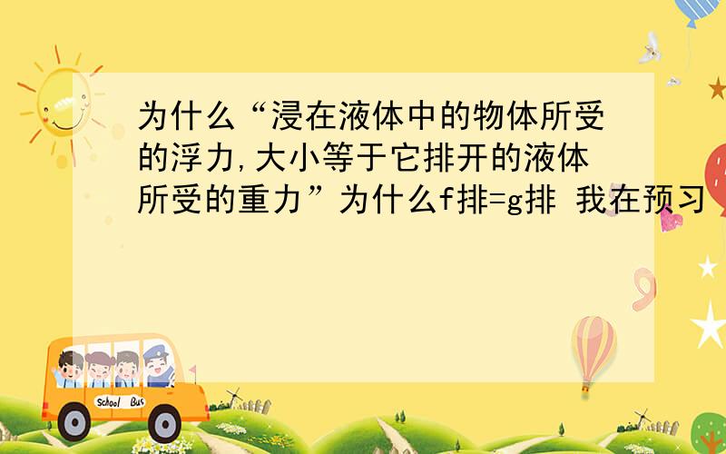 为什么“浸在液体中的物体所受的浮力,大小等于它排开的液体所受的重力”为什么f排=g排 我在预习 不太明白 请别见怪