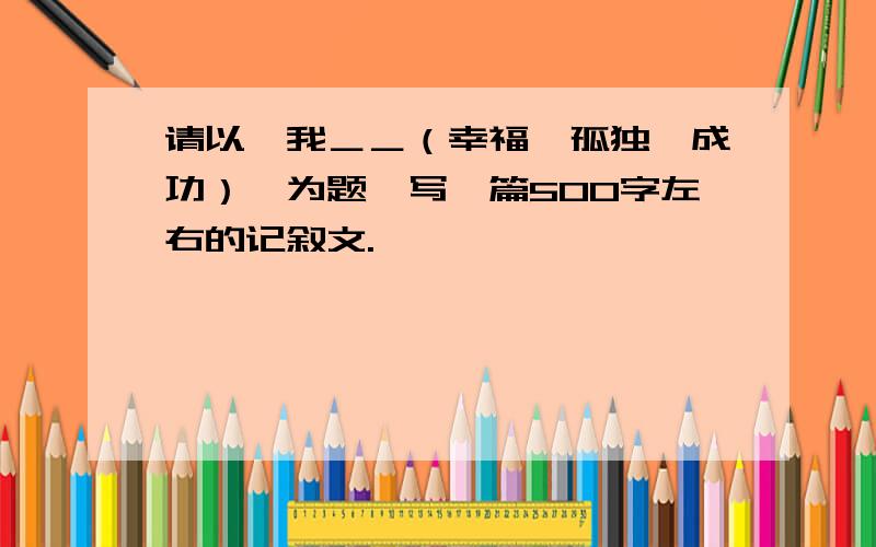 请以〝我＿＿（幸福﹑孤独﹑成功）〞为题,写一篇500字左右的记叙文.