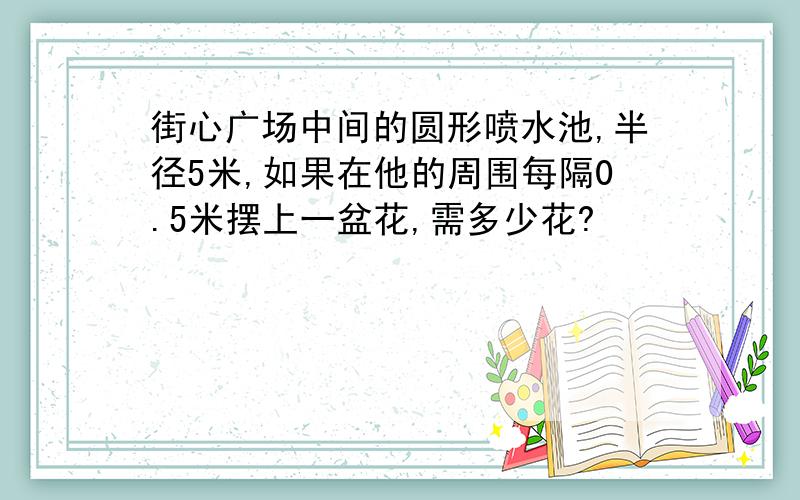 街心广场中间的圆形喷水池,半径5米,如果在他的周围每隔0.5米摆上一盆花,需多少花?