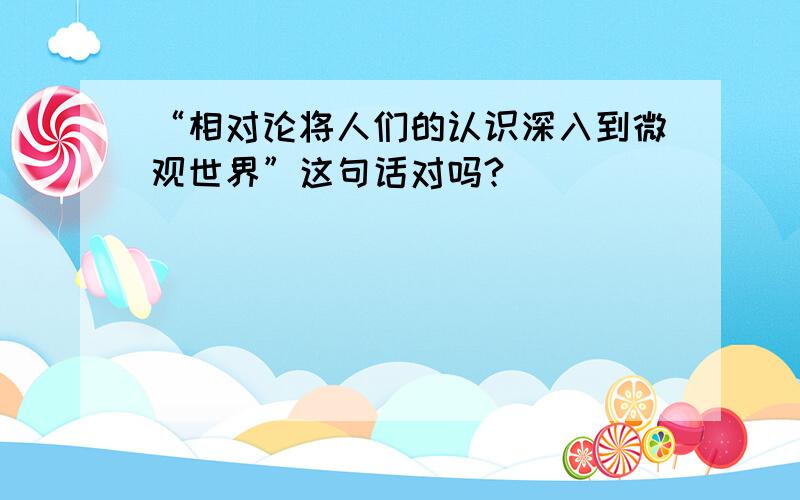 “相对论将人们的认识深入到微观世界”这句话对吗?