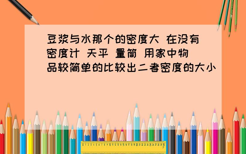 豆浆与水那个的密度大 在没有密度计 天平 量筒 用家中物品较简单的比较出二者密度的大小