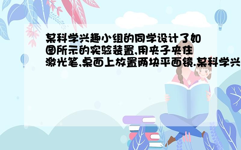 某科学兴趣小组的同学设计了如图所示的实验装置,用夹子夹住激光笔,桌面上放置两块平面镜.某科学兴趣小组的同学设计了如图所示的实验装置,用夹子夹住激光笔,桌面上放置两块平面镜,调