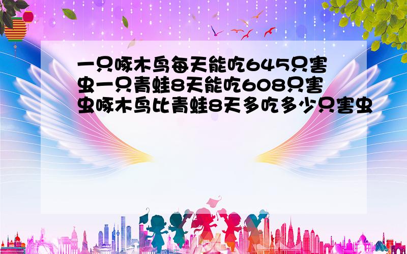 一只啄木鸟每天能吃645只害虫一只青蛙8天能吃608只害虫啄木鸟比青蛙8天多吃多少只害虫