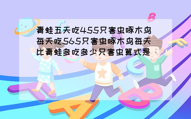 青蛙五天吃455只害虫啄木鸟每天吃565只害虫啄木鸟每天比青蛙多吃多少只害虫算式是