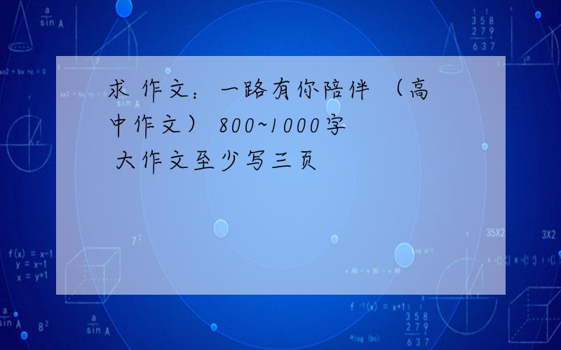 求 作文：一路有你陪伴 （高中作文） 800~1000字 大作文至少写三页