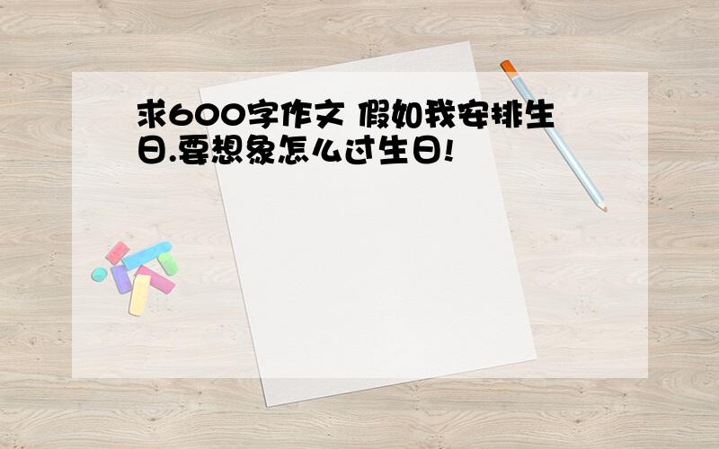 求600字作文 假如我安排生日.要想象怎么过生日!