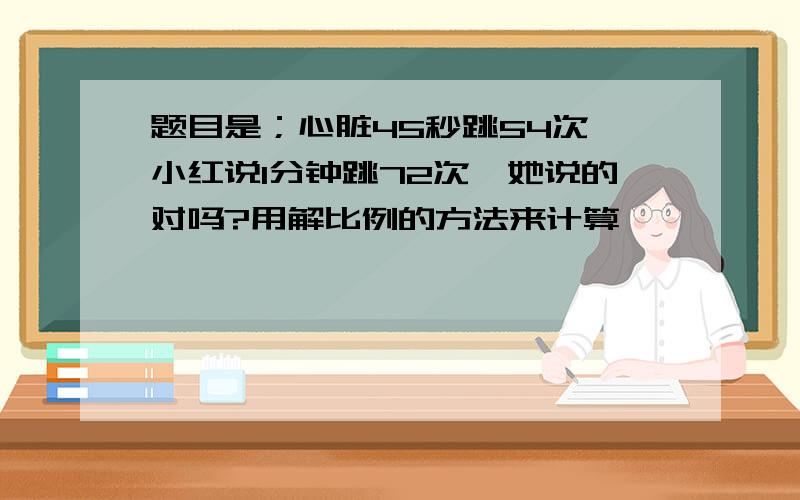 题目是；心脏45秒跳54次,小红说1分钟跳72次,她说的对吗?用解比例的方法来计算