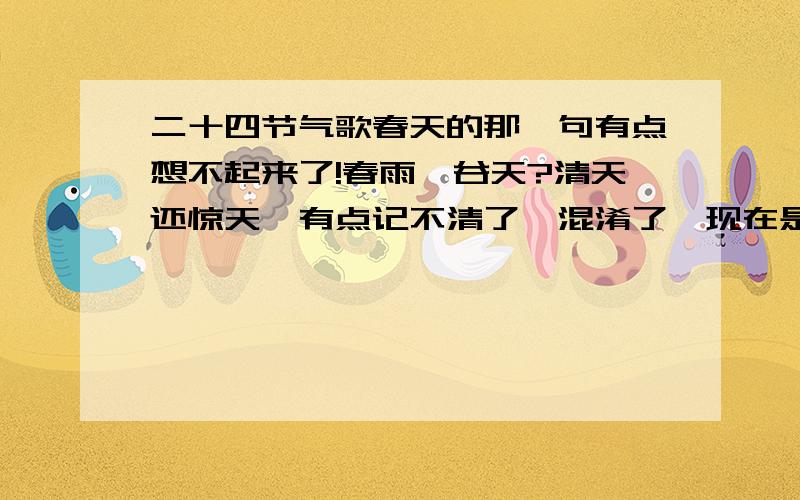 二十四节气歌春天的那一句有点想不起来了!春雨　谷天?清天还惊天,有点记不清了,混淆了,现在是什么节气都不知了,今天还下雨了!