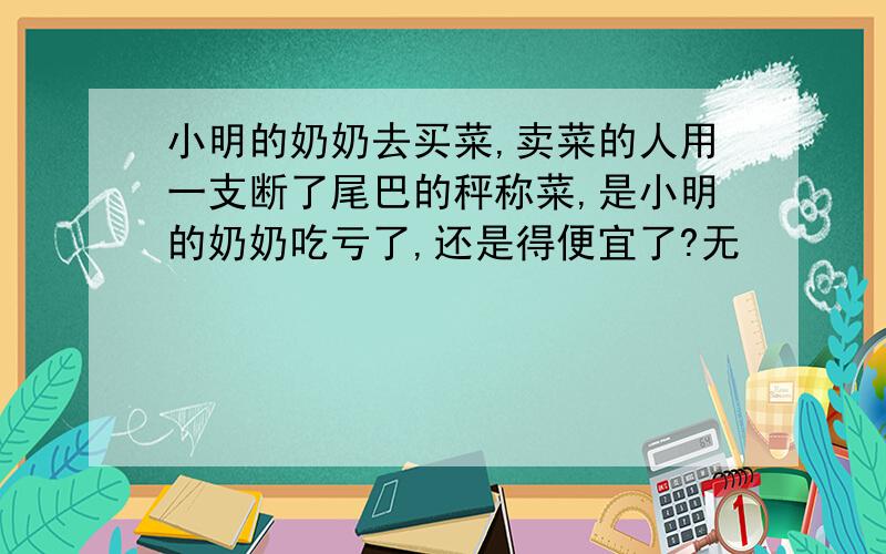 小明的奶奶去买菜,卖菜的人用一支断了尾巴的秤称菜,是小明的奶奶吃亏了,还是得便宜了?无