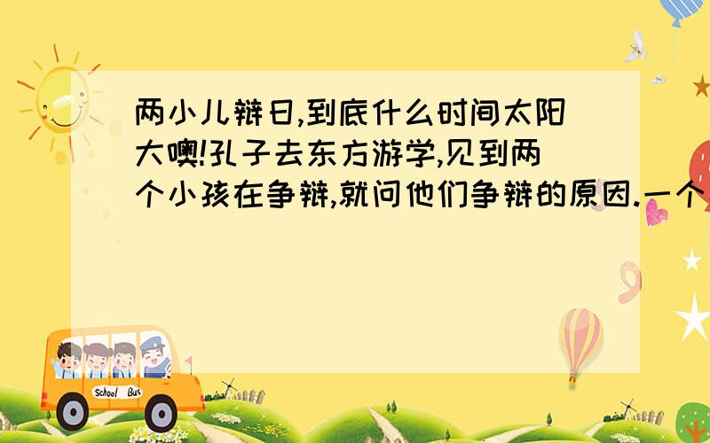 两小儿辩日,到底什么时间太阳大噢!孔子去东方游学,见到两个小孩在争辩,就问他们争辩的原因.一个小孩说：“我认为太阳刚升起的时候距离人近,而到正午的时候距离人远.”另一个小孩儿认