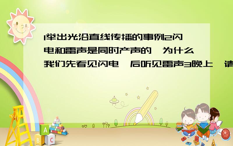 1举出光沿直线传播的事例2闪电和雷声是同时产声的,为什么我们先看见闪电,后听见雷声3晚上,请你在路灯下行走,观察你的影子长度的变化情况,用你学过的知识加以解释