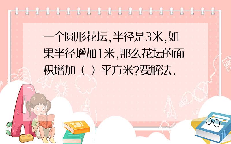 一个圆形花坛,半径是3米,如果半径增加1米,那么花坛的面积增加（ ）平方米?要解法.