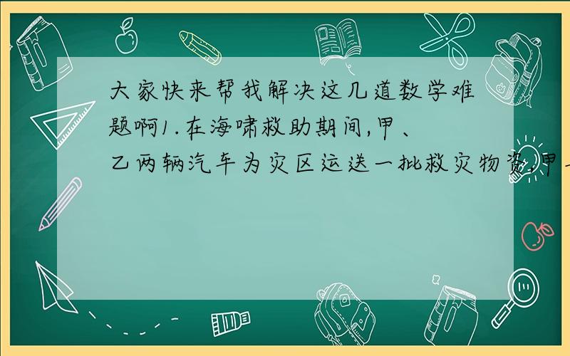 大家快来帮我解决这几道数学难题啊1.在海啸救助期间,甲、乙两辆汽车为灾区运送一批救灾物资,甲车运了五次,乙车运了八次,甲车每次比乙车多运4箱,完成任务时,甲车比乙车少运13箱,乙车每